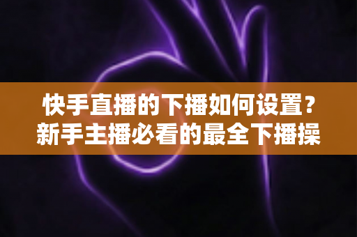 快手直播的下播如何设置?新手主播必看的最全下播操作指南与实用技巧 快手直播的下播如何设置?新手主播必看的最全下播操作指南与实用技巧