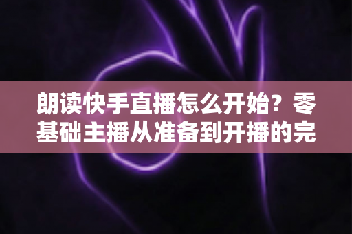 朗读快手直播怎么开始?零基础主播从准备到开播的完整实战指南 朗读快手直播怎么开始?零基础主播从准备到开播的完整实战指南