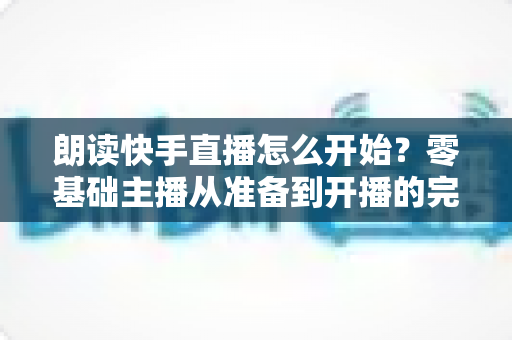 朗读快手直播怎么开始？零基础主播从准备到开播的完整实战指南