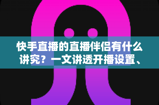 快手直播的直播伴侣有什么讲究？一文讲透开播设置、使用技巧与避坑指南