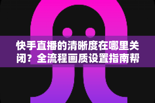 快手直播的清晰度在哪里关闭?全流程画质设置指南帮你轻松搞定 快手直播的清晰度在哪里关闭?全流程画质设置指南帮你轻松搞定