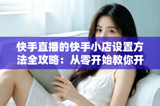 快手直播的快手小店设置方法全攻略：从零开始教你开通小店、上架商品与玩转直播带货