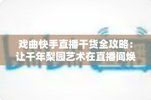 戏曲快手直播干货全攻略:让千年梨园艺术在直播间焕发新生的实战指南 戏曲快手直播干货全攻略:让千年梨园艺术在直播间焕发新生的实战指南