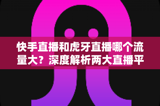 快手直播和虎牙直播哪个流量大?深度解析两大直播平台流量差异与主播选择全攻略 快手直播和虎牙直播哪个流量大?深度解析两大直播平台流量差异与主播选择全攻略