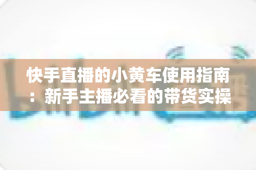 快手直播的小黄车使用指南:新手主播必看的带货实操全攻略 快手直播的小黄车使用指南:新手主播必看的带货实操全攻略