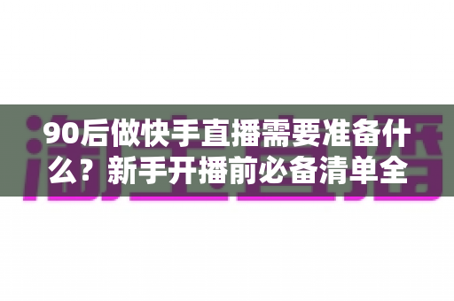 90后做快手直播需要准备什么？新手开播前必备清单全解析