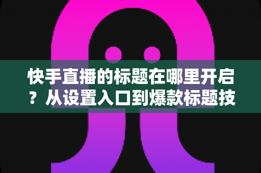 快手直播的标题在哪里开启?从设置入口到爆款标题技巧的全流程实用指南 快手直播的标题在哪里开启?从设置入口到爆款标题技巧的全流程实用指南