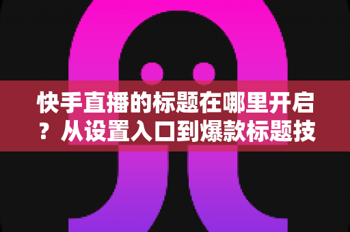 快手直播的标题在哪里开启？从设置入口到爆款标题技巧的全流程实用指南