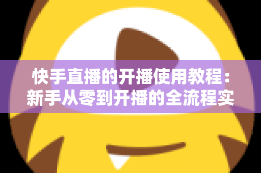 快手直播的开播使用教程:新手从零到开播的全流程实战指南 快手直播的开播使用教程:新手从零到开播的全流程实战指南