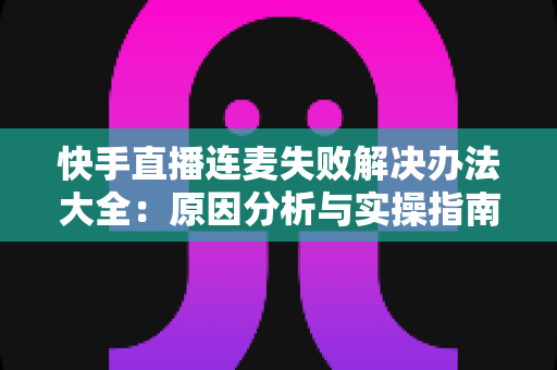 快手直播连麦失败解决办法大全:原因分析与实操指南一次讲透 快手直播连麦失败解决办法大全:原因分析与实操指南一次讲透