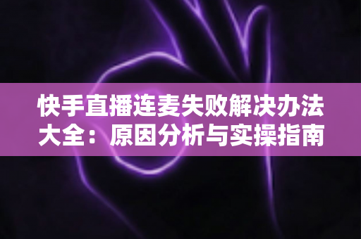 快手直播连麦失败解决办法大全：原因分析与实操指南一次讲透