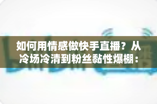 如何用情感做快手直播？从冷场冷清到粉丝黏性爆棚：一份有温度的快手直播情感运营实战指南