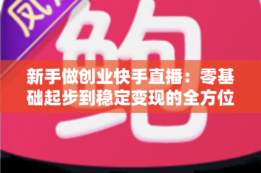 新手做创业快手直播:零基础起步到稳定变现的全方位实战指南 新手做创业快手直播:零基础起步到稳定变现的全方位实战指南