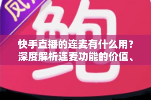 快手直播的连麦有什么用?深度解析连麦功能的价值、玩法与实战技巧 快手直播的连麦有什么用?深度解析连麦功能的价值、玩法与实战技巧