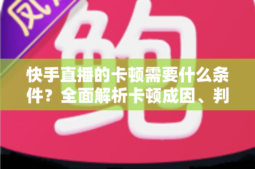 快手直播的卡顿需要什么条件?全面解析卡顿成因、判断方法与流畅直播优化指南 快手直播的卡顿需要什么条件?全面解析卡顿成因、判断方法与流畅直播优化指南