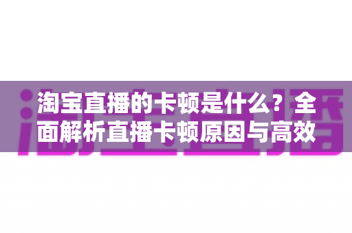 淘宝直播的卡顿是什么？全面解析直播卡顿原因与高效解决方案指南