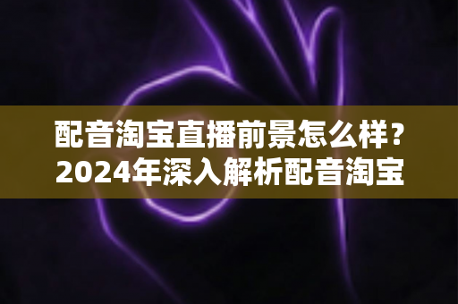 配音淘宝直播前景怎么样?2024年深入解析配音淘宝直播的职业机遇与赚钱潜力 配音淘宝直播前景怎么样?2024年深入解析配音淘宝直播的职业机遇与赚钱潜力