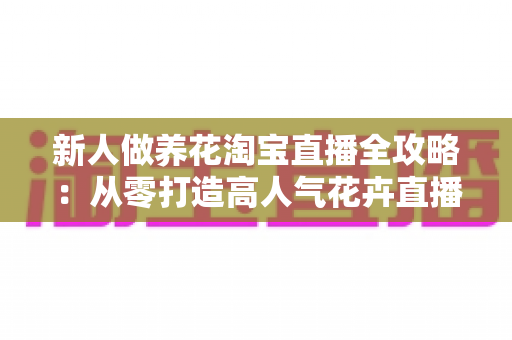 新人做养花淘宝直播全攻略:从零打造高人气花卉直播间的实战指南 新人做养花淘宝直播全攻略:从零打造高人气花卉直播间的实战指南