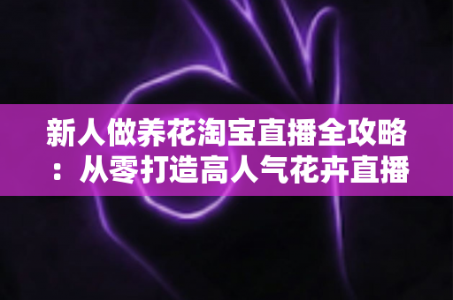 新人做养花淘宝直播全攻略:从零打造高人气花卉直播间的实战指南 新人做养花淘宝直播全攻略:从零打造高人气花卉直播间的实战指南