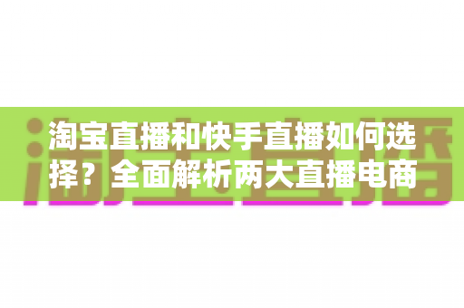 淘宝直播和快手直播如何选择？全面解析两大直播电商平台差异，帮你找到最适合的带货阵地