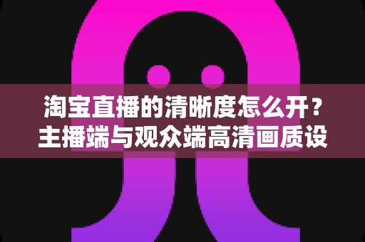 淘宝直播的清晰度怎么开?主播端与观众端高清画质设置全攻略 淘宝直播的清晰度怎么开?主播端与观众端高清画质设置全攻略