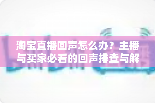 淘宝直播回声怎么办?主播与买家必看的回声排查与解决全攻略 淘宝直播回声怎么办?主播与买家必看的回声排查与解决全攻略