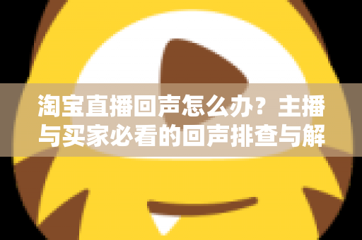 淘宝直播回声怎么办？主播与买家必看的回声排查与解决全攻略