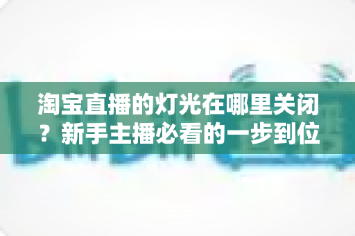 淘宝直播的灯光在哪里关闭？新手主播必看的一步到位操作教程与实用技巧