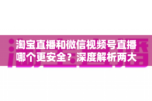 淘宝直播和微信视频号直播哪个更安全？深度解析两大直播购物平台的安全保障与避坑指南