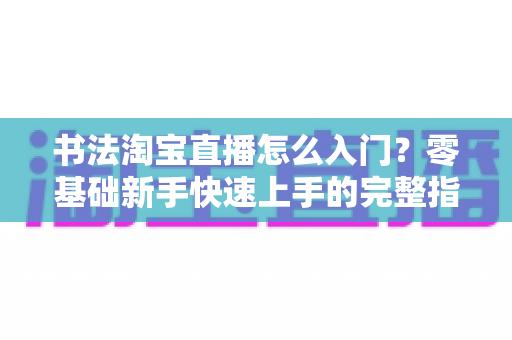 书法淘宝直播怎么入门?零基础新手快速上手的完整指南 书法淘宝直播怎么入门?零基础新手快速上手的完整指南