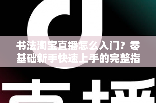 书法淘宝直播怎么入门？零基础新手快速上手的完整指南