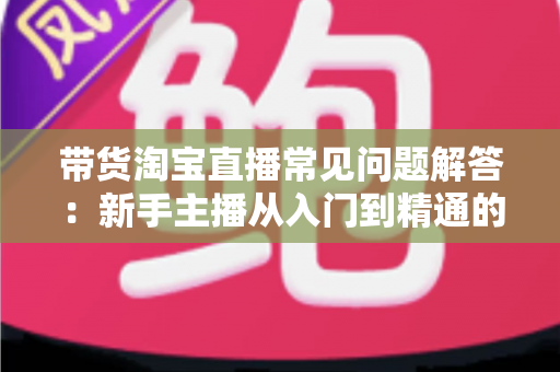 带货淘宝直播常见问题解答:新手主播从入门到精通的实战指南 带货淘宝直播常见问题解答:新手主播从入门到精通的实战指南