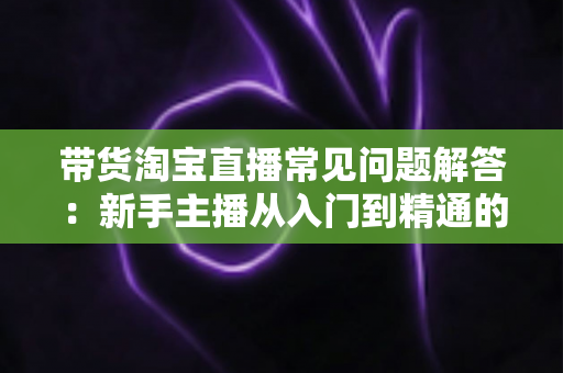 带货淘宝直播常见问题解答：新手主播从入门到精通的实战指南