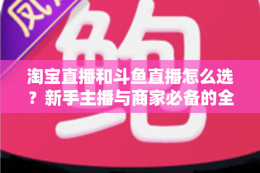 淘宝直播和斗鱼直播怎么选?新手主播与商家必备的全面对比指南 淘宝直播和斗鱼直播怎么选?新手主播与商家必备的全面对比指南