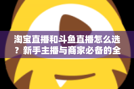 淘宝直播和斗鱼直播怎么选？新手主播与商家必备的全面对比指南