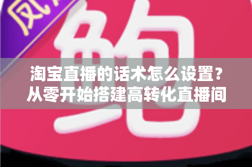 淘宝直播的话术怎么设置?从零开始搭建高转化直播间话术的完整指南 淘宝直播的话术怎么设置?从零开始搭建高转化直播间话术的完整指南
