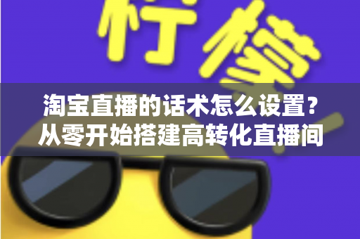 淘宝直播的话术怎么设置？从零开始搭建高转化直播间话术的完整指南