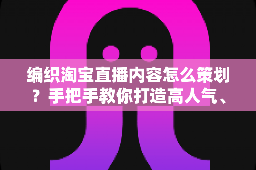 编织淘宝直播内容怎么策划？手把手教你打造高人气、高转化的编织直播间