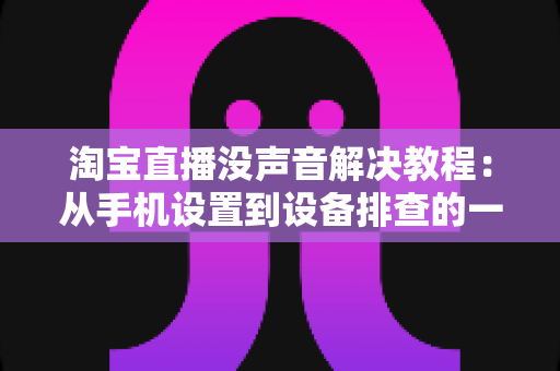 淘宝直播没声音解决教程:从手机设置到设备排查的一站式修复指南 淘宝直播没声音解决教程:从手机设置到设备排查的一站式修复指南