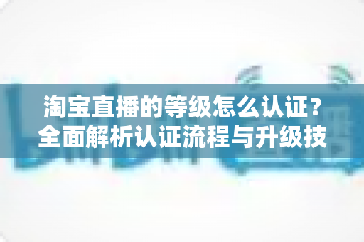 淘宝直播的等级怎么认证？全面解析认证流程与升级技巧