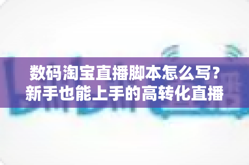 数码淘宝直播脚本怎么写？新手也能上手的高转化直播脚本撰写全攻略