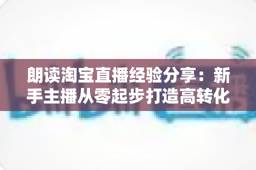 朗读淘宝直播经验分享：新手主播从零起步打造高转化直播间的实战全攻略