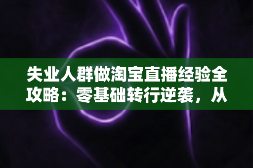 失业人群做淘宝直播经验全攻略：零基础转行逆袭，从开播到出单的实战指南