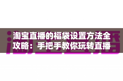 淘宝直播的福袋设置方法全攻略：手把手教你玩转直播间人气互动神器，轻松留住粉丝提升转化