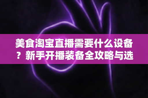 美食淘宝直播需要什么设备?新手开播装备全攻略与选购避坑指南 美食淘宝直播需要什么设备?新手开播装备全攻略与选购避坑指南