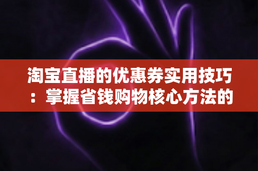 淘宝直播的优惠券实用技巧：掌握省钱购物核心方法的完整指南