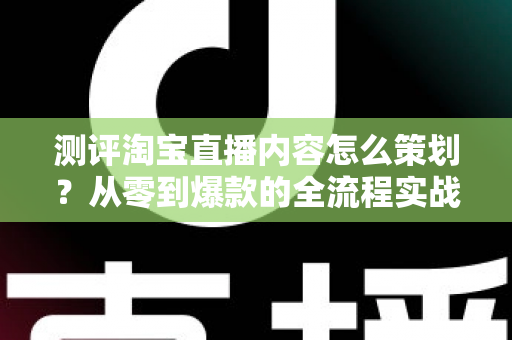 测评淘宝直播内容怎么策划？从零到爆款的全流程实战指南