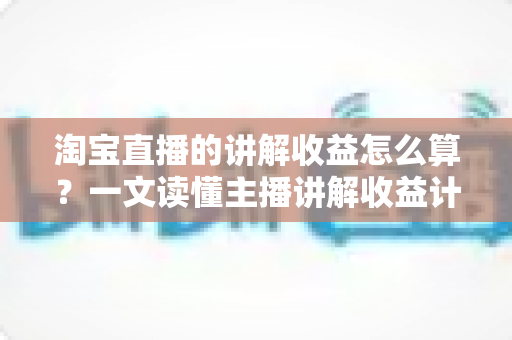 淘宝直播的讲解收益怎么算？一文读懂主播讲解收益计算规则、构成与提升方法