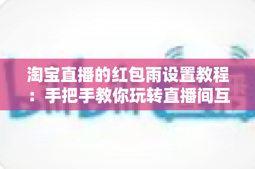 淘宝直播的红包雨设置教程：手把手教你玩转直播间互动营销，快速提升人气与转化