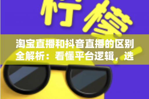 淘宝直播和抖音直播的区别全解析：看懂平台逻辑，选对带货赛道